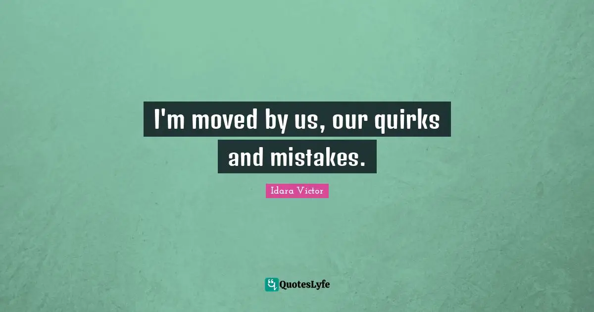 I'm moved by us, our quirks and mistakes.