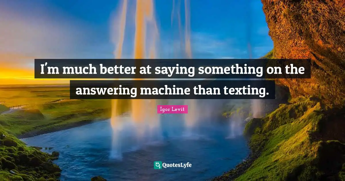 I'm much better at saying something on the answering machine than texting.