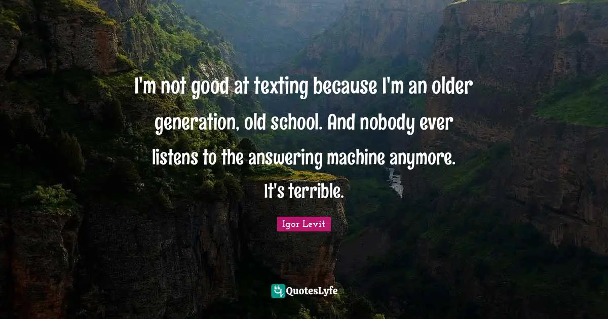 I'm not good at texting because I'm an older generation, old school. And nobody ever listens to the answering machine anymore. It's terrible.