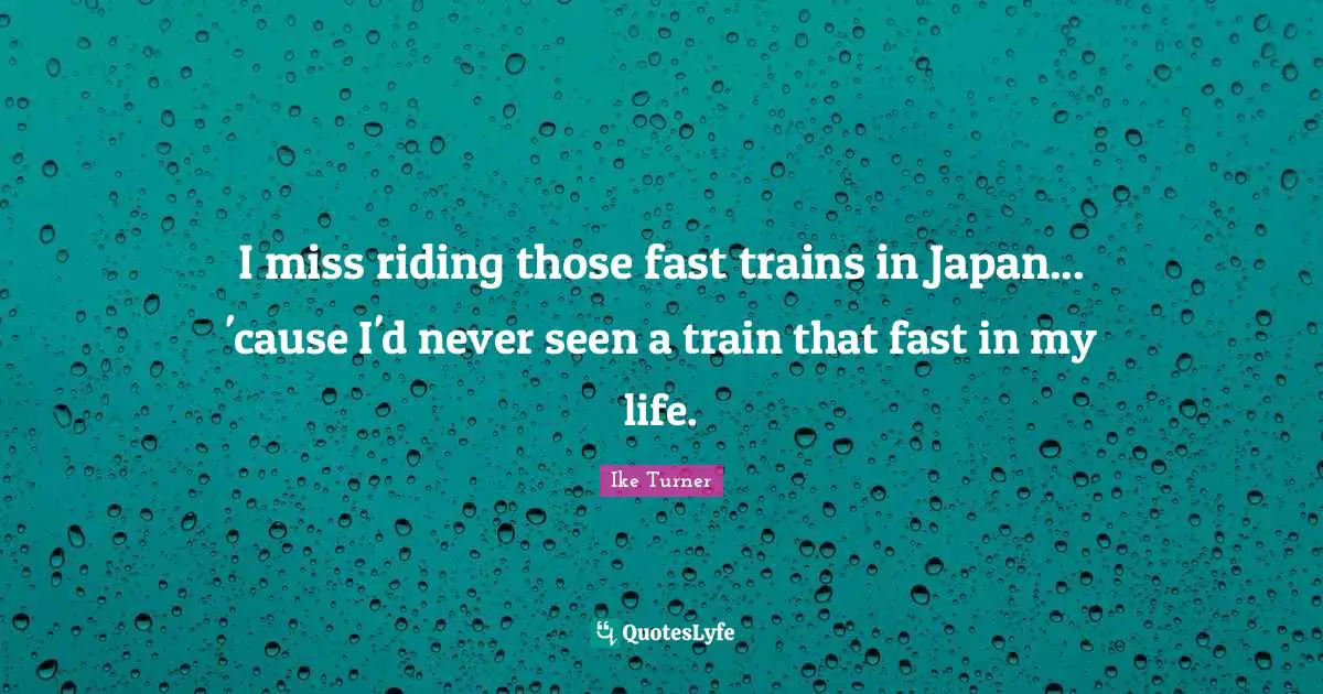 I miss riding those fast trains in Japan... 'cause I'd never seen a train that fast in my life.