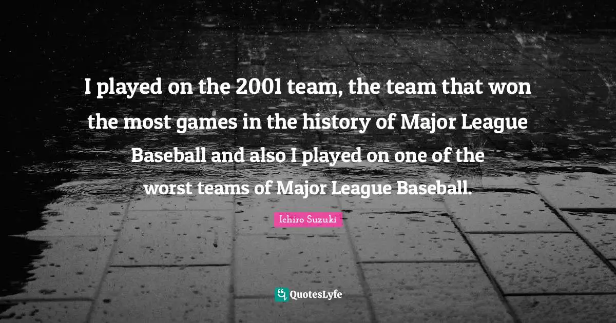 I played on the 2001 team, the team that won the most games in the history of Major League Baseball and also I played on one of the worst teams of Major League Baseball.