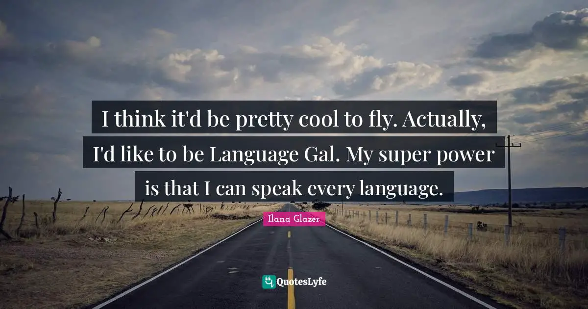 I think it'd be pretty cool to fly. Actually, I'd like to be Language Gal. My super power is that I can speak every language.