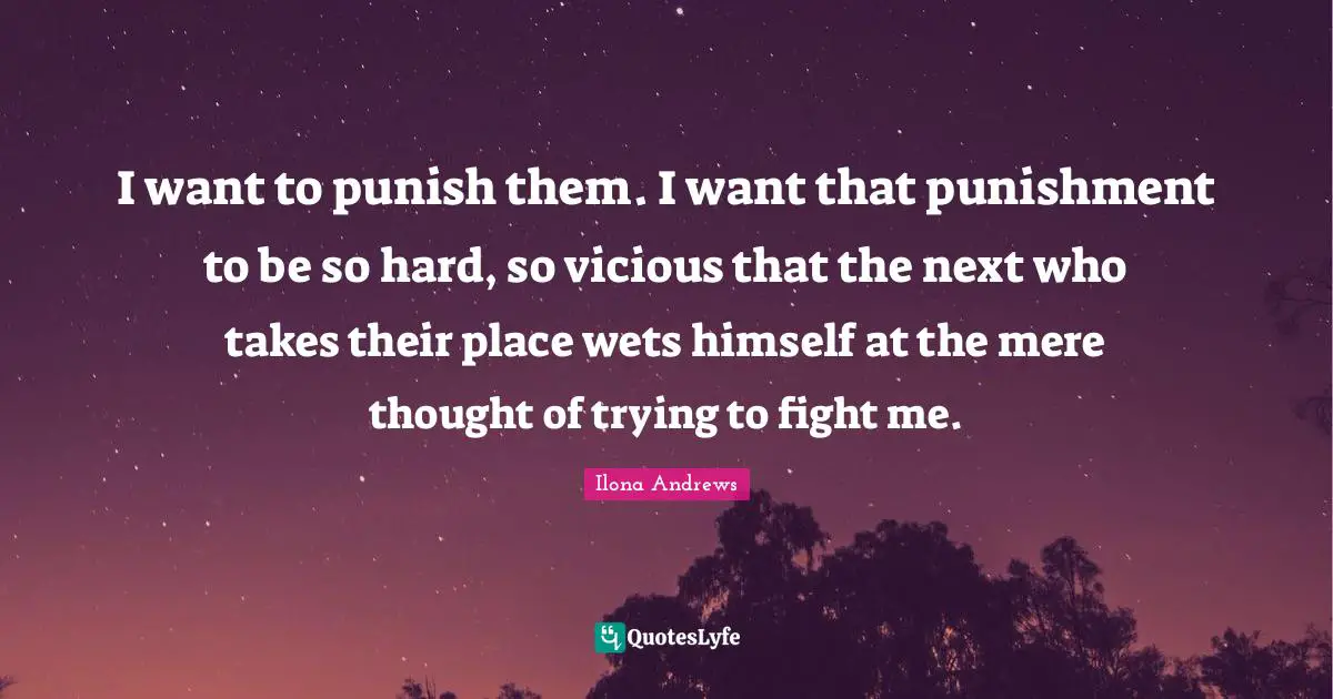 I want to punish them. I want that punishment to be so hard, so vicious that the next who takes their place wets himself at the mere thought of trying to fight me.
