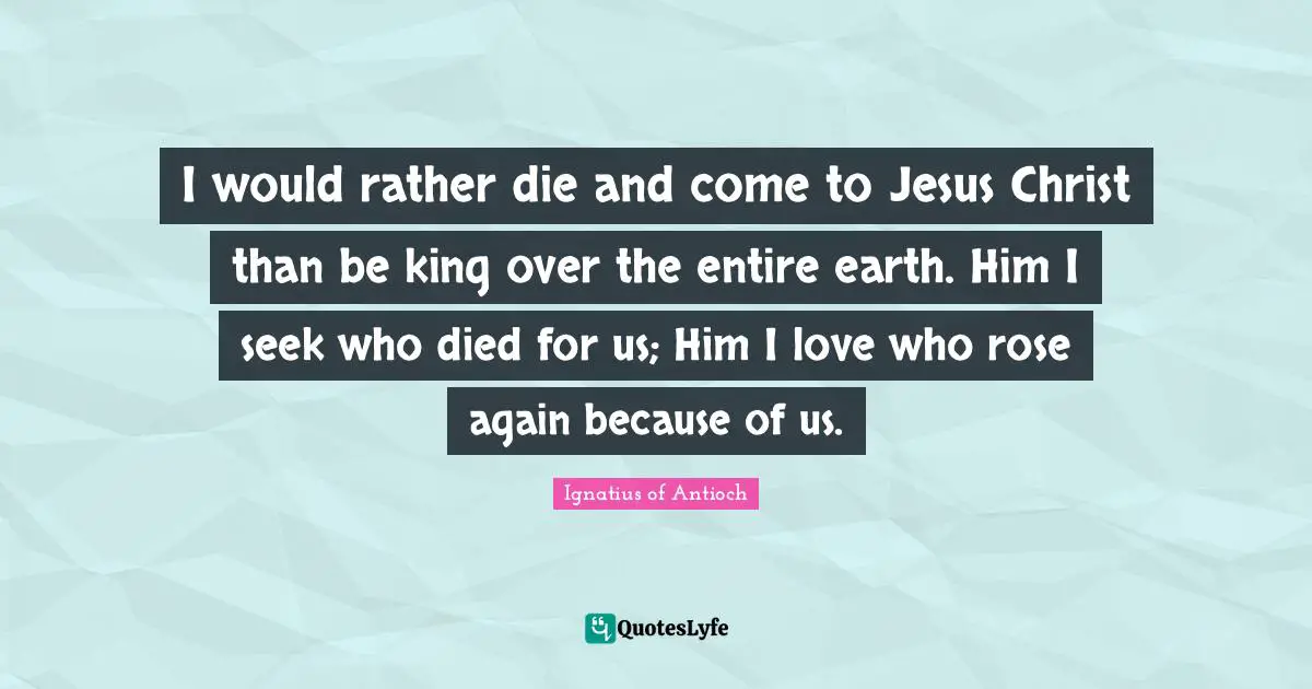 I would rather die and come to Jesus Christ than be king over the entire earth. Him I seek who died for us; Him I love who rose again because of us.