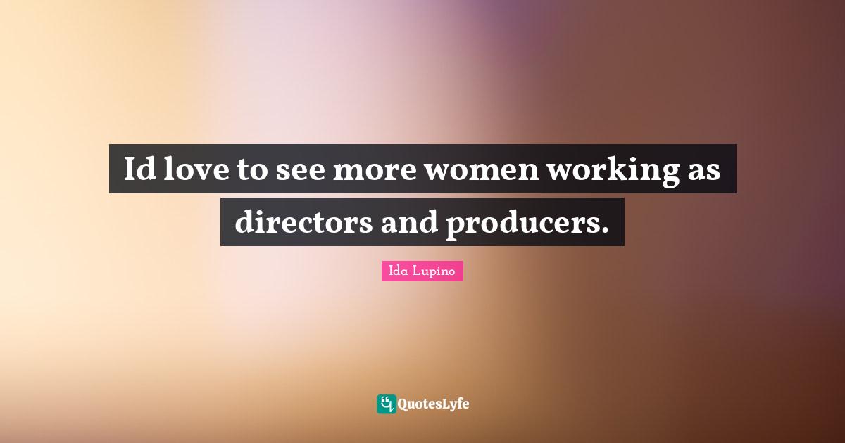 Id love to see more women working as directors and producers.