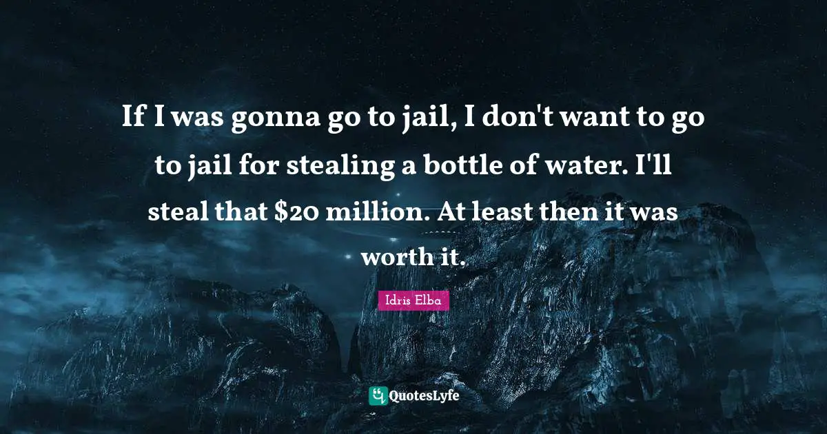 If I was gonna go to jail, I don't want to go to jail for stealing a bottle of water. I'll steal that $20 million. At least then it was worth it.