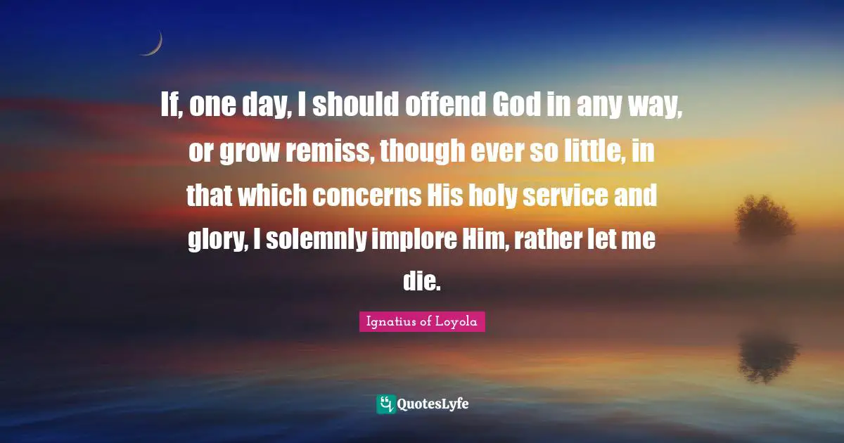 If, one day, I should offend God in any way, or grow remiss, though ever so little, in that which concerns His holy service and glory, I solemnly implore Him, rather let me die.
