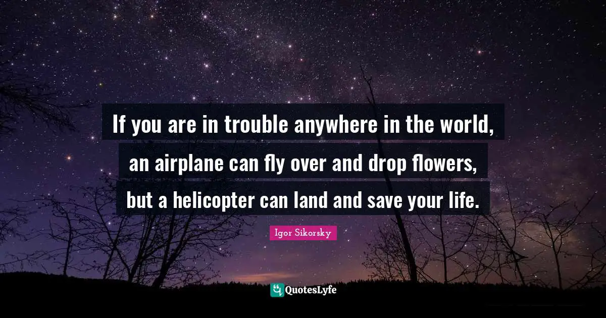 Igor Sikorsky Quotes: If you are in trouble anywhere in the world, an airplane can fly over and drop flowers, but a helicopter can land and save your life.