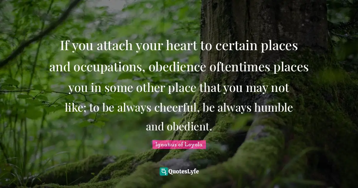 If you attach your heart to certain places and occupations, obedience oftentimes places you in some other place that you may not like; to be always cheerful, be always humble and obedient.