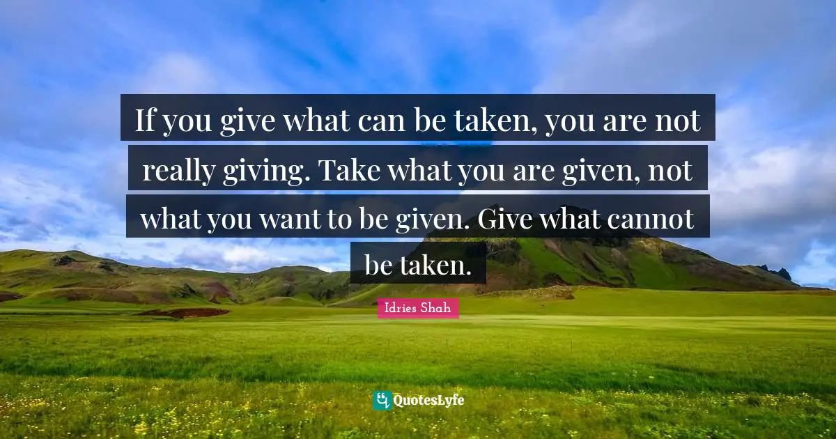 If you give what can be taken, you are not really giving. Take what you are given, not what you want to be given. Give what cannot be taken.