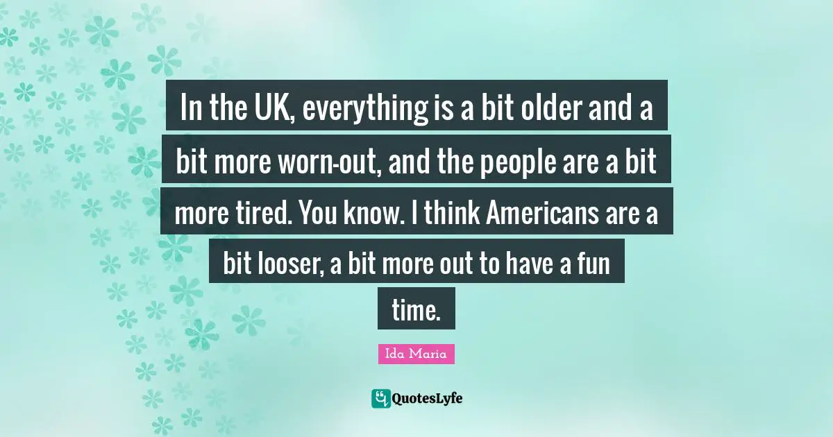 In the UK, everything is a bit older and a bit more worn-out, and the people are a bit more tired. You know. I think Americans are a bit looser, a bit more out to have a fun time.