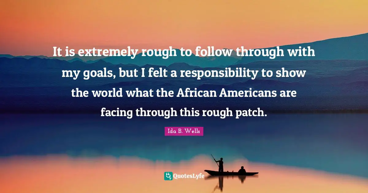 It is extremely rough to follow through with my goals, but I felt a responsibility to show the world what the African Americans are facing through this rough patch.