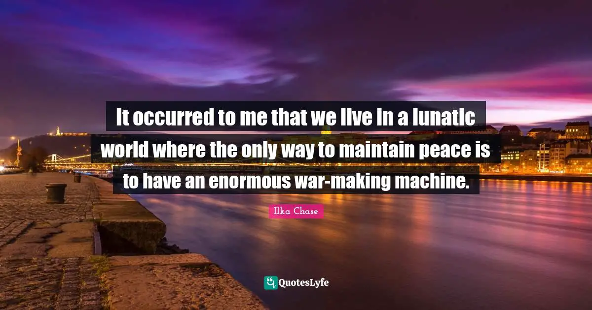 It occurred to me that we live in a lunatic world where the only way to maintain peace is to have an enormous war-making machine.