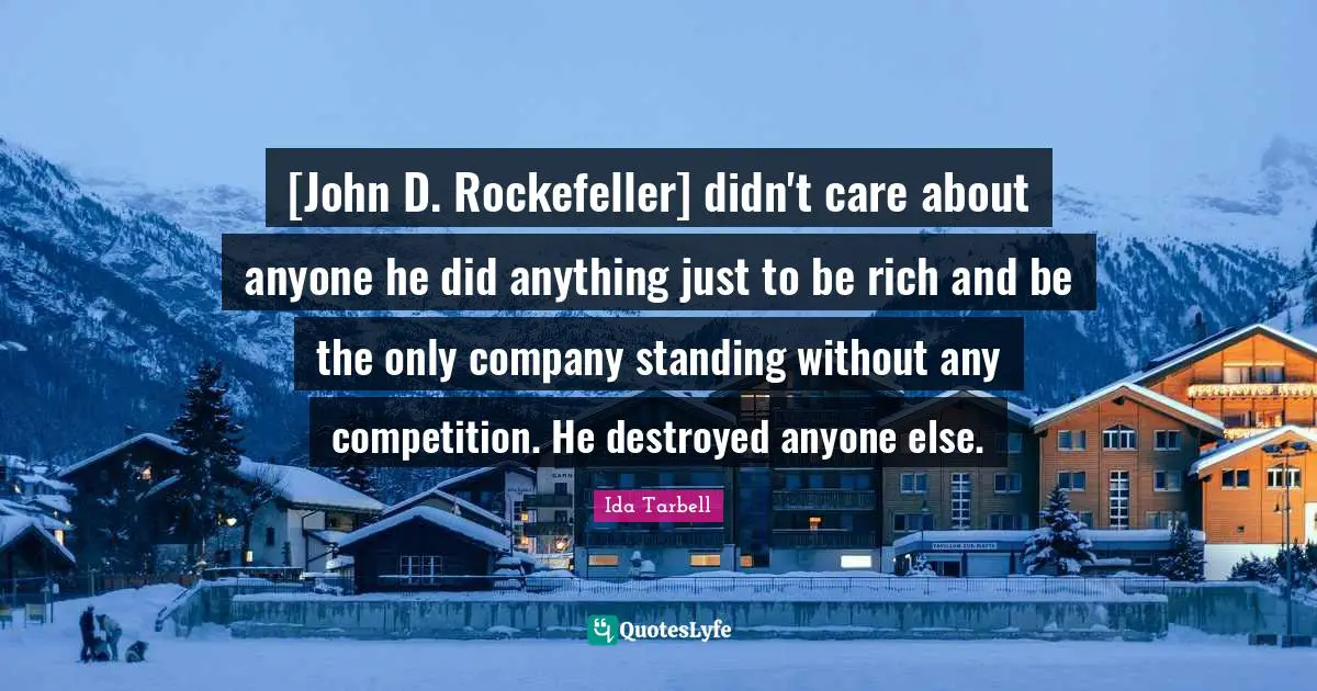 Ida Tarbell Quotes: [John D. Rockefeller] didn't care about anyone he did anything just to be rich and be the only company standing without any competition. He destroyed anyone else.