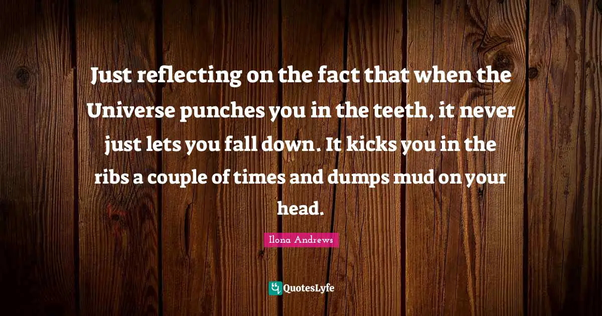 Just reflecting on the fact that when the Universe punches you in the teeth, it never just lets you fall down. It kicks you in the ribs a couple of times and dumps mud on your head.