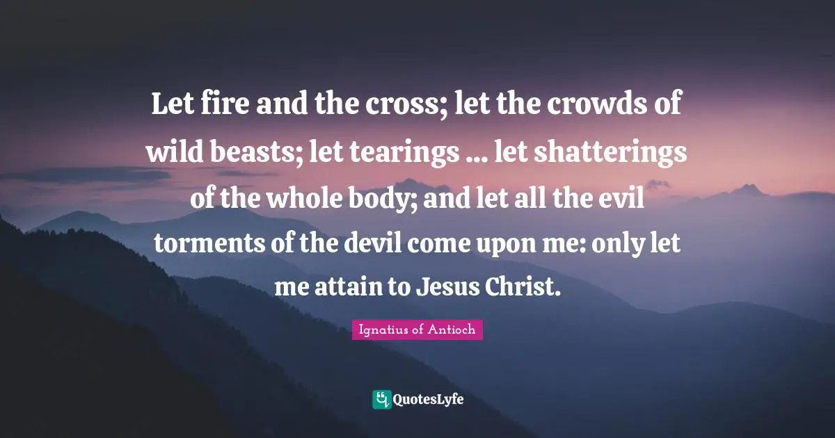 Let fire and the cross; let the crowds of wild beasts; let tearings ... let shatterings of the whole body; and let all the evil torments of the devil come upon me: only let me attain to Jesus Christ.