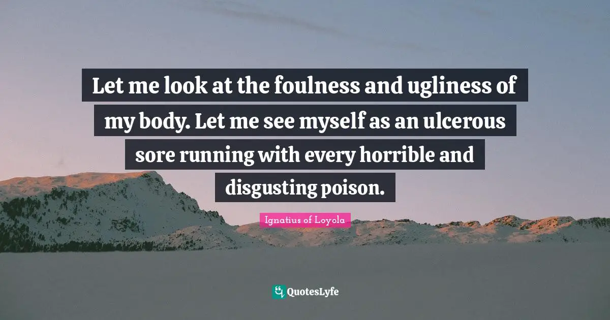 Let me look at the foulness and ugliness of my body. Let me see myself as an ulcerous sore running with every horrible and disgusting poison.