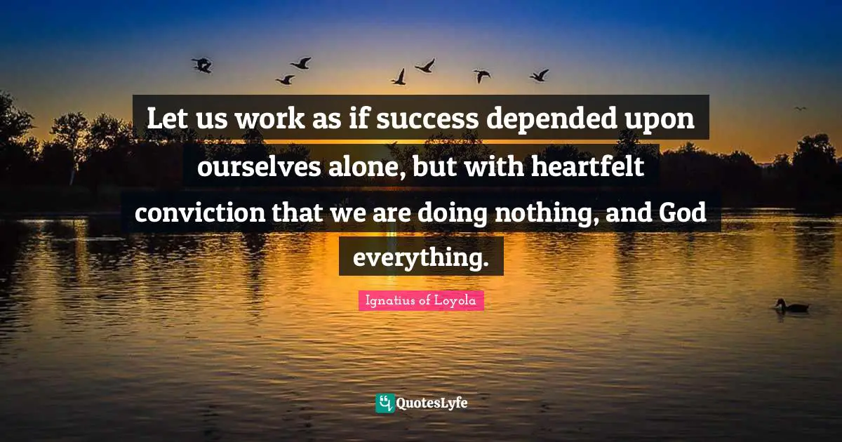 Let us work as if success depended upon ourselves alone, but with heartfelt conviction that we are doing nothing, and God everything.