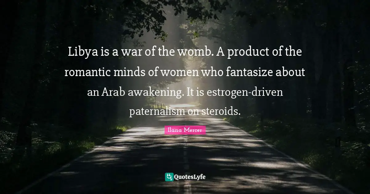 Libya is a war of the womb. A product of the romantic minds of women who fantasize about an Arab awakening. It is estrogen-driven paternalism on steroids.