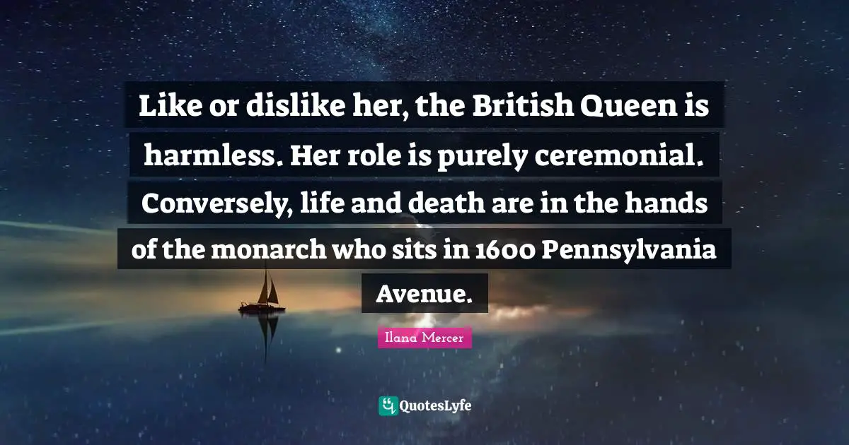 Like or dislike her, the British Queen is harmless. Her role is purely ceremonial. Conversely, life and death are in the hands of the monarch who sits in 1600 Pennsylvania Avenue.