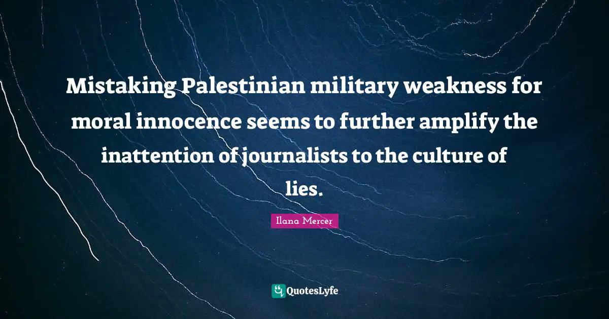 Ilana Mercer Quotes: "Mistaking Palestinian military weakness for moral innocence seems to further amplify the inattention of journalists to the culture of lies."