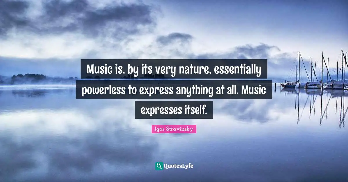 Music is, by its very nature, essentially powerless to express anything at all. Music expresses itself.