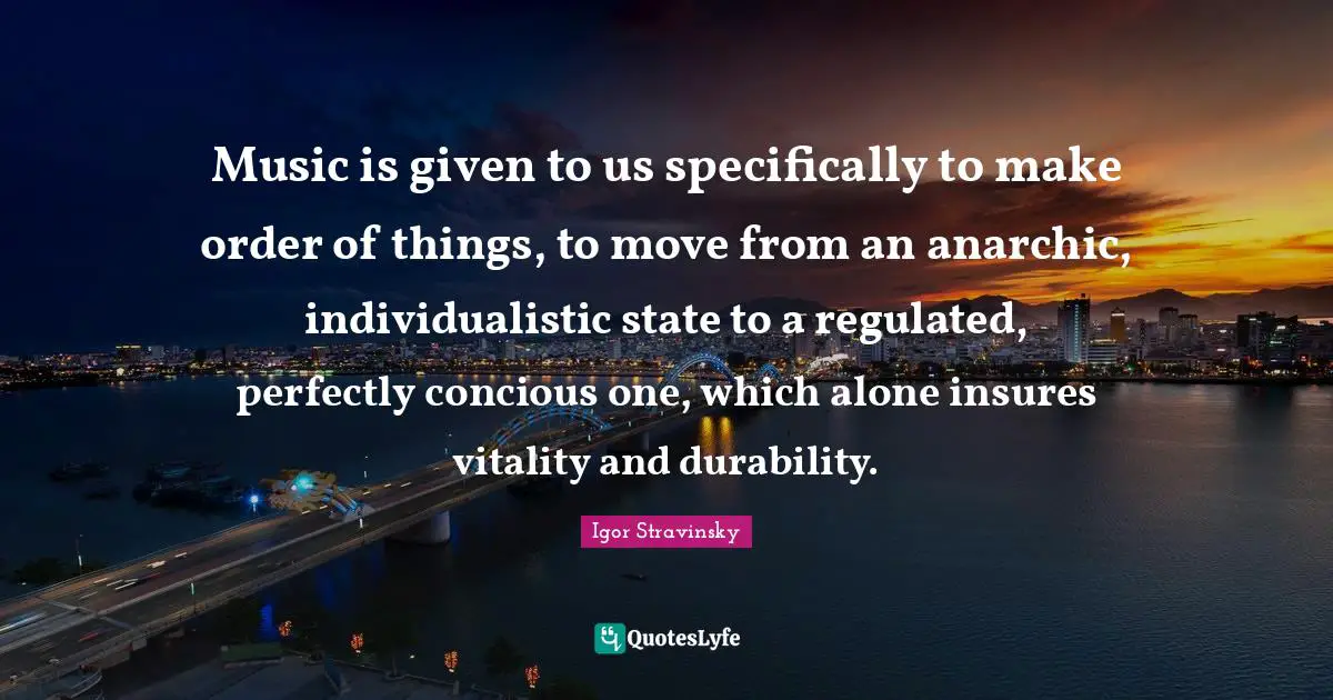 Music is given to us specifically to make order of things, to move from an anarchic, individualistic state to a regulated, perfectly concious one, which alone insures vitality and durability.