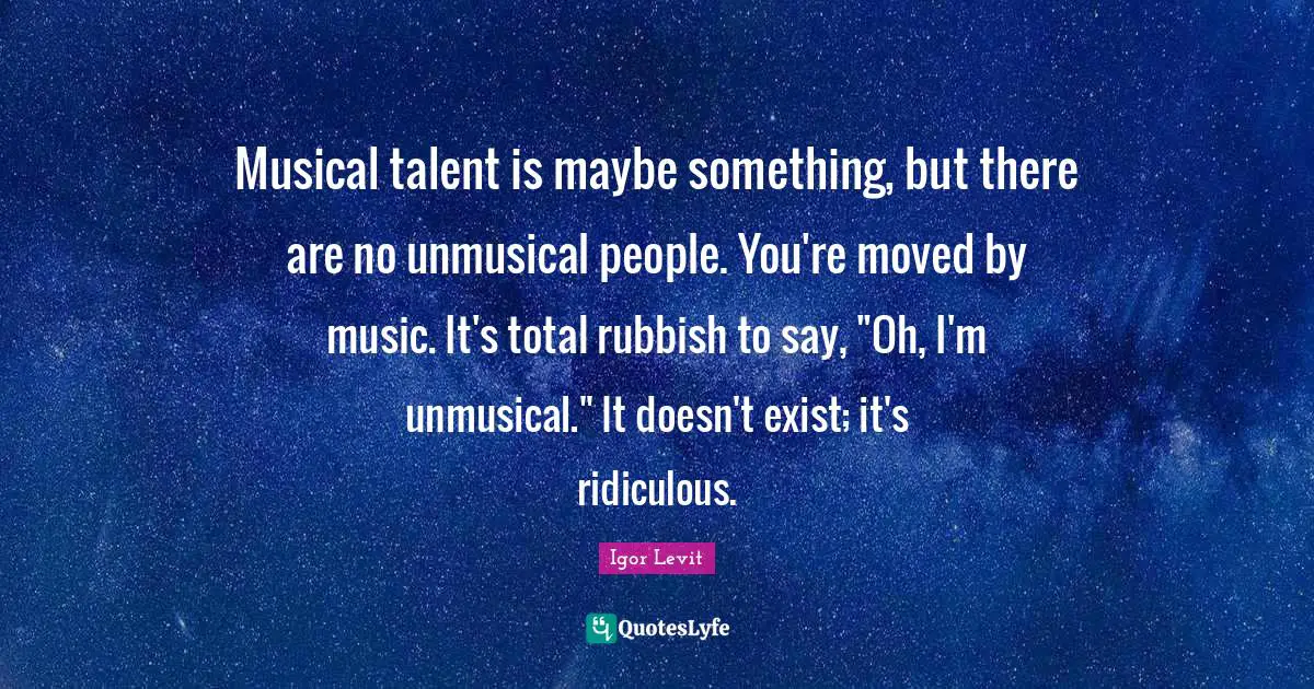 Musical talent is maybe something, but there are no unmusical people. You're moved by music. It's total rubbish to say, "Oh, I'm unmusical." It doesn't exist; it's ridiculous.