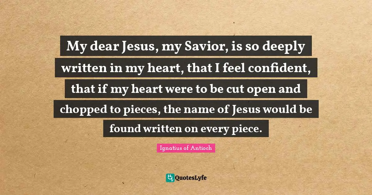 Pieces Quotes: "My dear Jesus, my Savior, is so deeply written in my heart, that I feel confident, that if my heart were to be cut open and chopped to pieces, the name of Jesus would be found written on every piece."