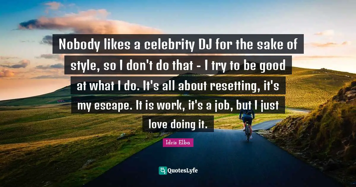 Nobody likes a celebrity DJ for the sake of style, so I don't do that - I try to be good at what I do. It's all about resetting, it's my escape. It is work, it's a job, but I just love doing it.