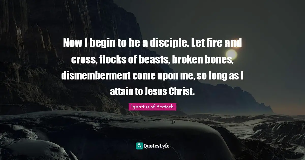 Now I begin to be a disciple. Let fire and cross, flocks of beasts, broken bones, dismemberment come upon me, so long as I attain to Jesus Christ.