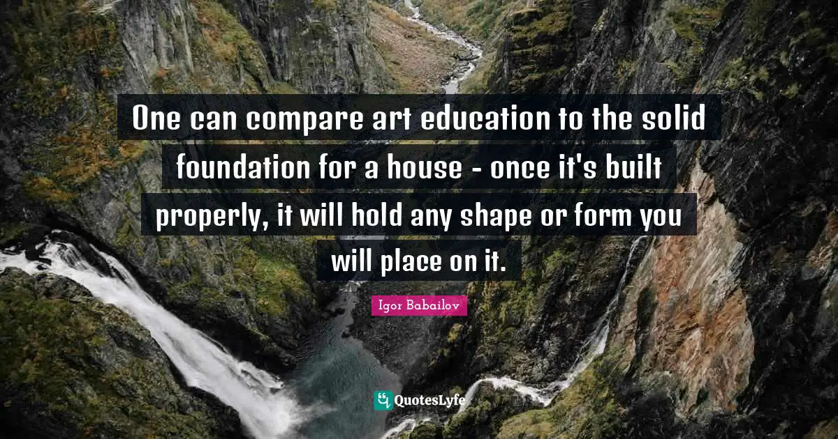 One can compare art education to the solid foundation for a house - once it's built properly, it will hold any shape or form you will place on it.