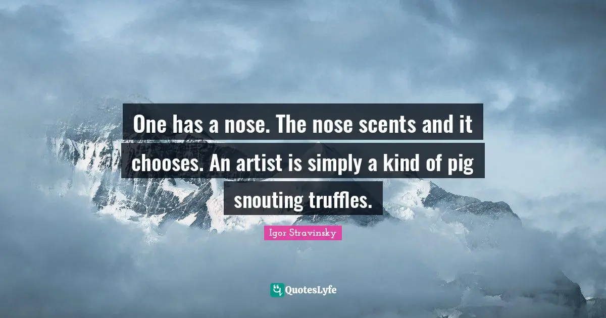 One has a nose. The nose scents and it chooses. An artist is simply a kind of pig snouting truffles.