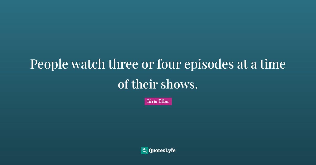 People watch three or four episodes at a time of their shows.