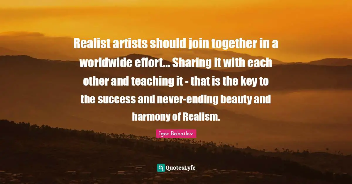 Realist artists should join together in a worldwide effort... Sharing it with each other and teaching it - that is the key to the success and never-ending beauty and harmony of Realism.
