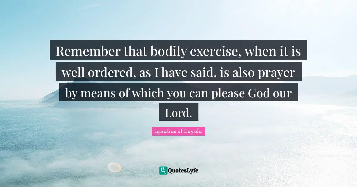 Remember that bodily exercise, when it is well ordered, as I have said, is also prayer by means of which you can please God our Lord.