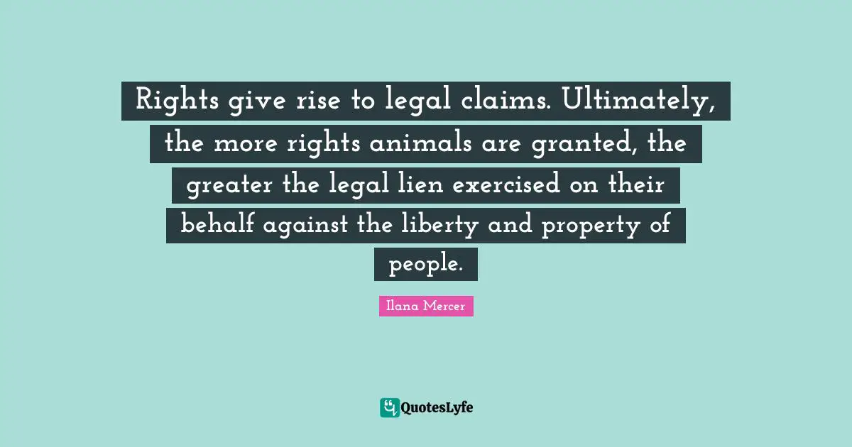Ilana Mercer Quotes: "Rights give rise to legal claims. Ultimately, the more rights animals are granted, the greater the legal lien exercised on their behalf against the liberty and property of people."
