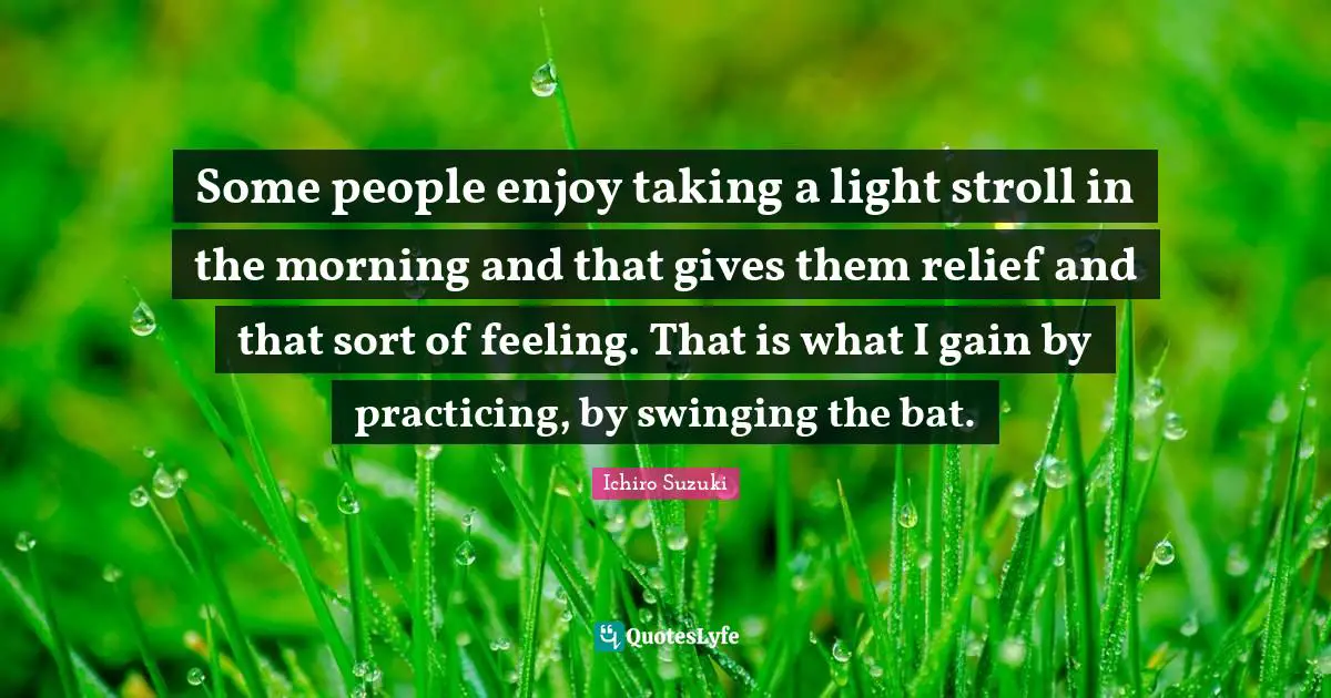 Some people enjoy taking a light stroll in the morning and that gives them relief and that sort of feeling. That is what I gain by practicing, by swinging the bat.