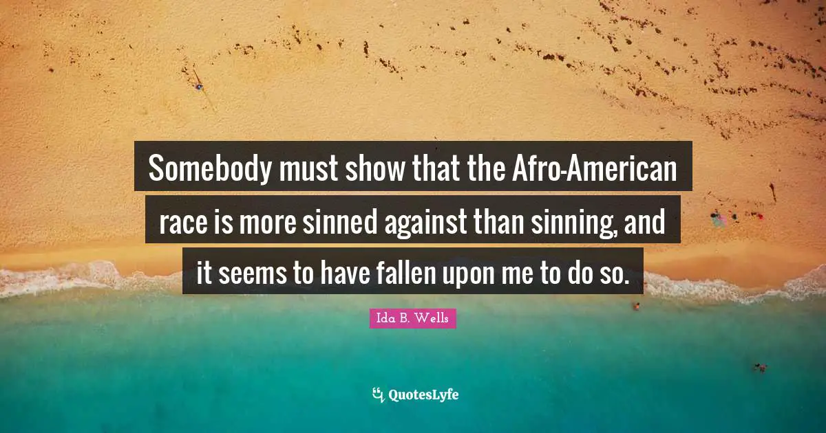 Somebody must show that the Afro-American race is more sinned against than sinning, and it seems to have fallen upon me to do so.