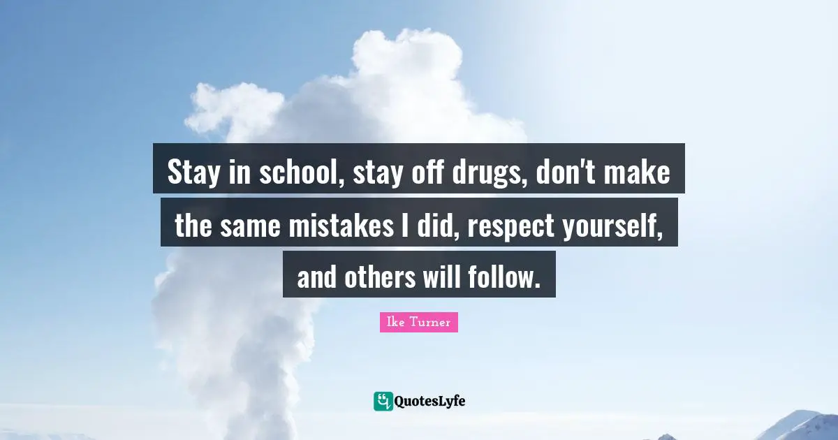 Stay in school, stay off drugs, don't make the same mistakes I did, respect yourself, and others will follow.