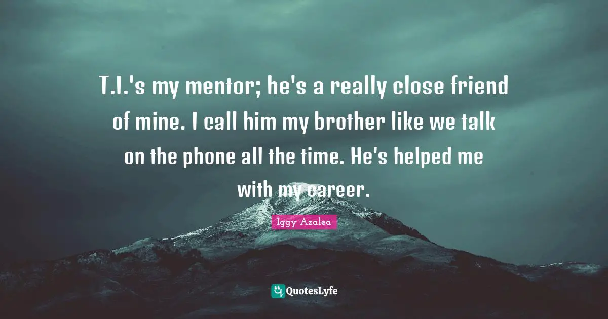 T.I.'s my mentor; he's a really close friend of mine. I call him my brother like we talk on the phone all the time. He's helped me with my career.
