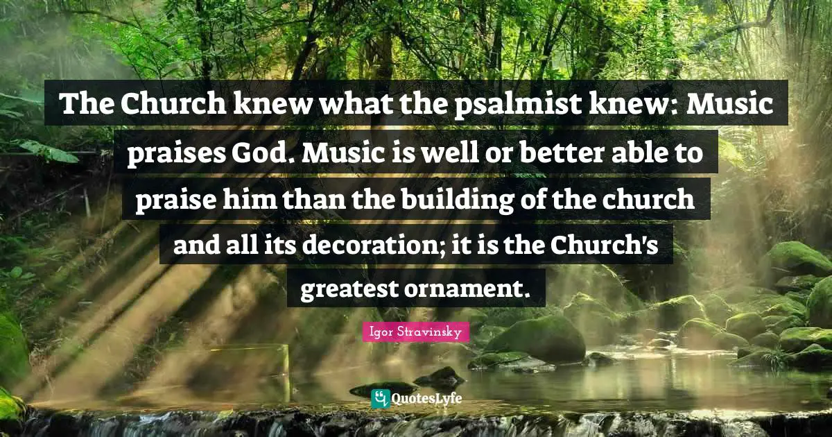 The Church knew what the psalmist knew: Music praises God. Music is well or better able to praise him than the building of the church and all its decoration; it is the Church's greatest ornament.
