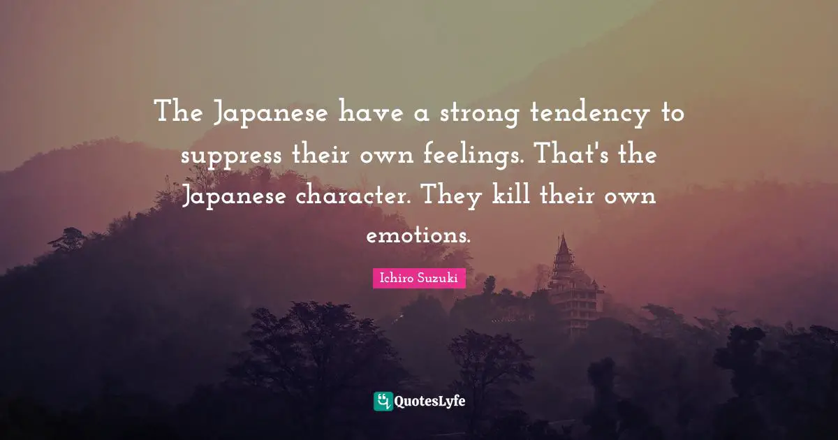 The Japanese have a strong tendency to suppress their own feelings. That's the Japanese character. They kill their own emotions.