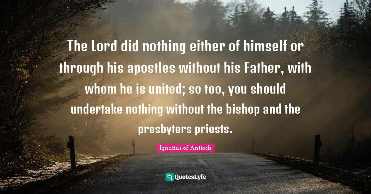 The Lord did nothing either of himself or through his apostles without his Father, with whom he is united; so too, you should undertake nothing without the bishop and the presbyters priests.