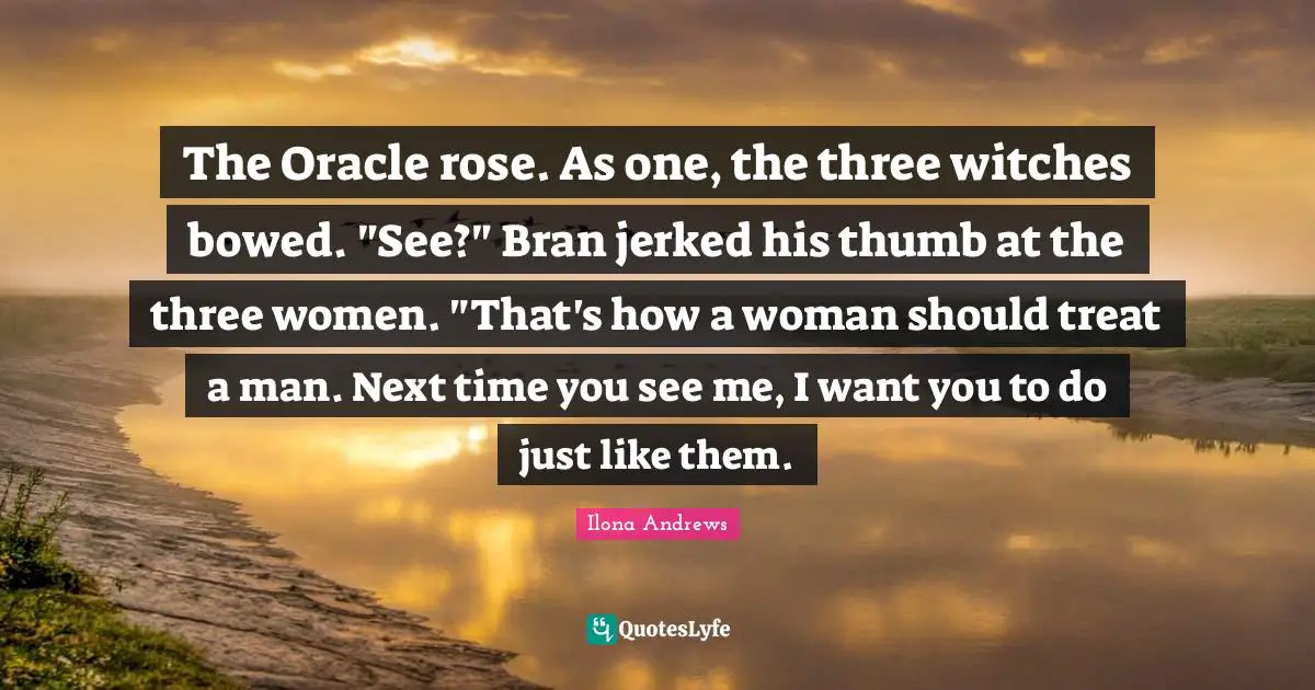 The Oracle rose. As one, the three witches bowed. "See?" Bran jerked his thumb at the three women. "That's how a woman should treat a man. Next time you see me, I want you to do just like them.