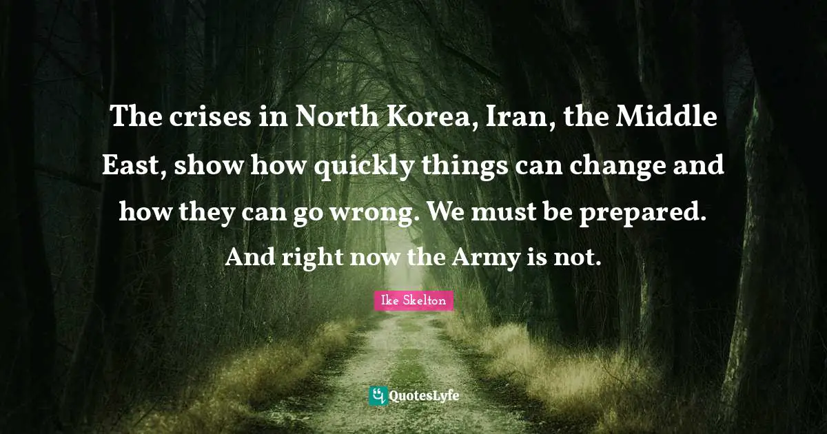 The crises in North Korea, Iran, the Middle East, show how quickly things can change and how they can go wrong. We must be prepared. And right now the Army is not.