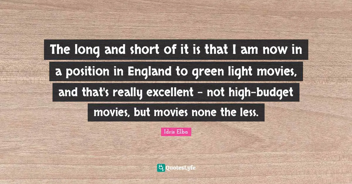 The long and short of it is that I am now in a position in England to green light movies, and that's really excellent - not high-budget movies, but movies none the less.