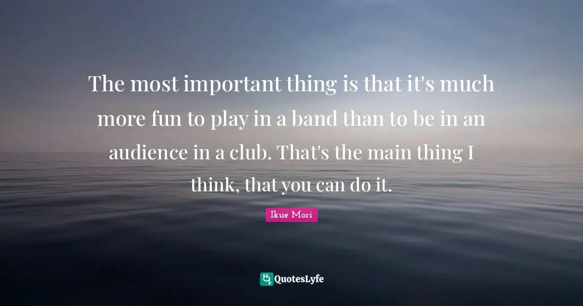 The most important thing is that it's much more fun to play in a band than to be in an audience in a club. That's the main thing I think, that you can do it.