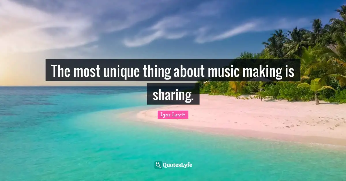 The most unique thing about music making is sharing.