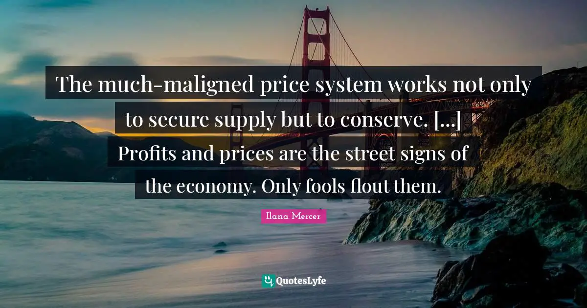 Ilana Mercer Quotes: "The much-maligned price system works not only to secure supply but to conserve. [...] Profits and prices are the street signs of the economy. Only fools flout them."
